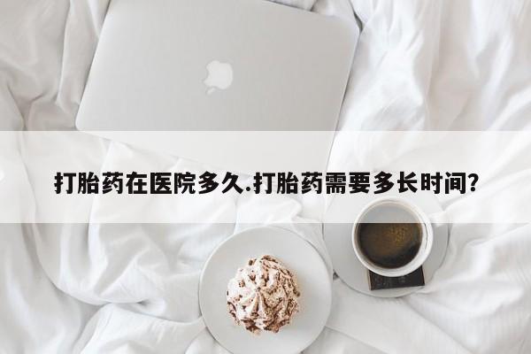 正品打胎药私人微信打胎药在医院多久.打胎药需要多长时间？