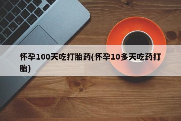 正品打胎药私人微信怀孕100天吃打胎药(怀孕10多天吃药打胎)