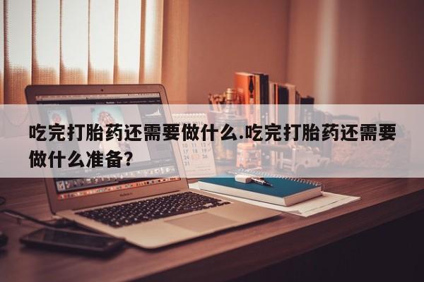 正品打胎药私人微信吃完打胎药还需要做什么.吃完打胎药还需要做什么准备？