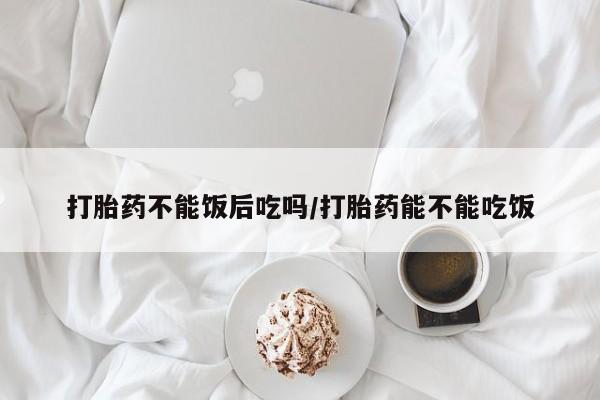 正品打胎药私人微信打胎药不能饭后吃吗/打胎药能不能吃饭