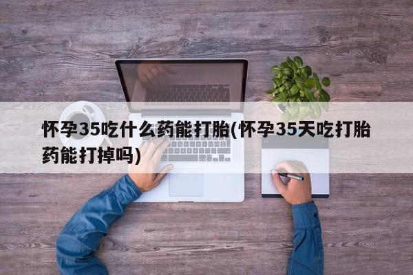 正品打胎药私人微信怀孕35吃什么药能打胎(怀孕35天吃打胎药能打掉吗)