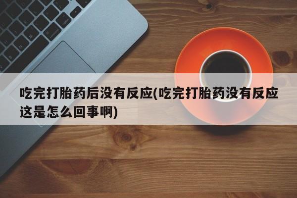 正品打胎药私人微信吃完打胎药后没有反应(吃完打胎药没有反应这是怎么回事啊)