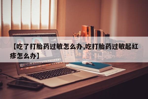 正品打胎药私人微信【吃了打胎药过敏怎么办,吃打胎药过敏起红疹怎么办】