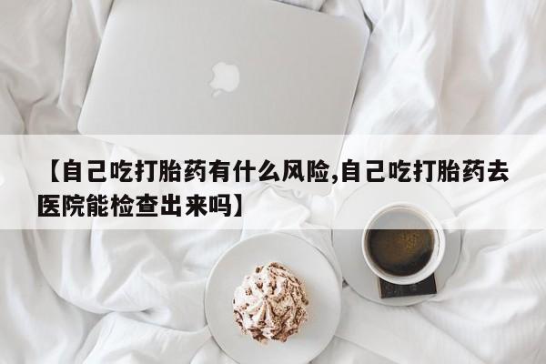 正品打胎药私人微信【自己吃打胎药有什么风险,自己吃打胎药去医院能检查出来吗】