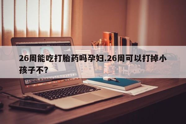 正品打胎药私人微信26周能吃打胎药吗孕妇.26周可以打掉小孩子不？