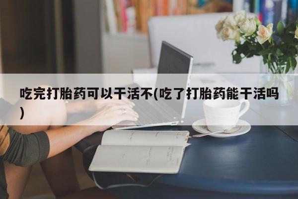 正品打胎药私人微信吃完打胎药可以干活不(吃了打胎药能干活吗)