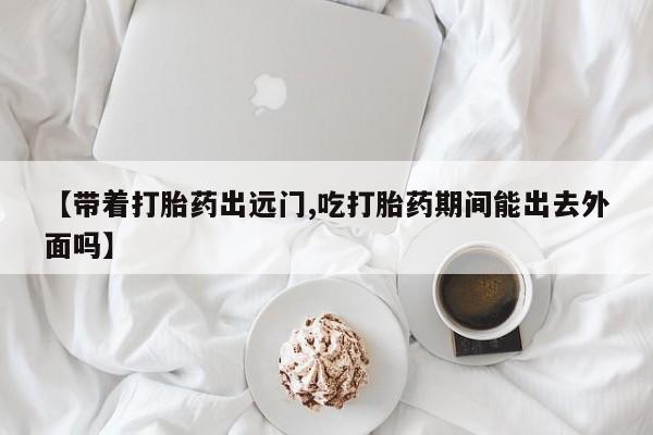 正品打胎药私人微信【带着打胎药出远门,吃打胎药期间能出去外面吗】