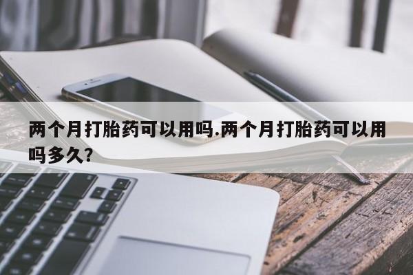 正品打胎药私人微信两个月打胎药可以用吗.两个月打胎药可以用吗多久？