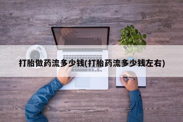 正品打胎药私人微信打胎做药流多少钱(打胎药流多少钱左右)