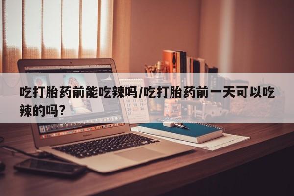 正品打胎药私人微信吃打胎药前能吃辣吗/吃打胎药前一天可以吃辣的吗?