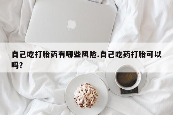 正品打胎药私人微信自己吃打胎药有哪些风险.自己吃药打胎可以吗？