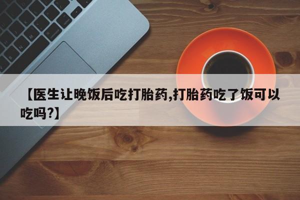 正品打胎药私人微信【医生让晚饭后吃打胎药,打胎药吃了饭可以吃吗?】