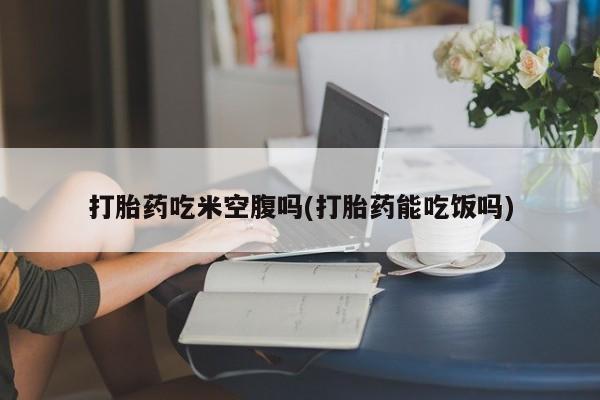 正品打胎药私人微信打胎药吃米空腹吗(打胎药能吃饭吗)