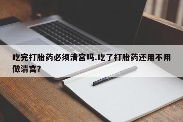正品打胎药私人微信吃完打胎药必须清宫吗.吃了打胎药还用不用做清宫？