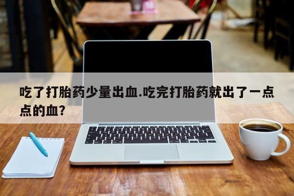 正品打胎药私人微信吃了打胎药少量出血.吃完打胎药就出了一点点的血？