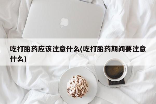 正品打胎药私人微信吃打胎药应该注意什么(吃打胎药期间要注意什么)