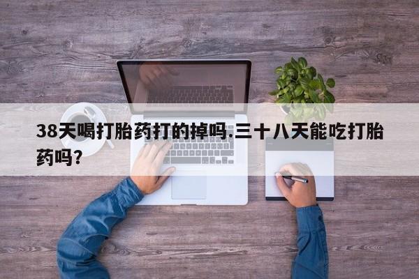 正品打胎药私人微信38天喝打胎药打的掉吗.三十八天能吃打胎药吗？