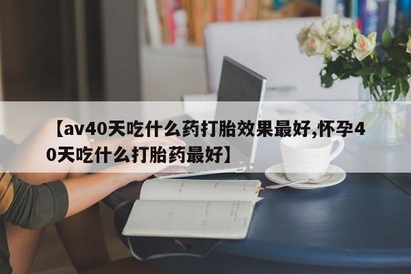 正品打胎药私人微信【av40天吃什么药打胎效果最好,怀孕40天吃什么打胎药最好】