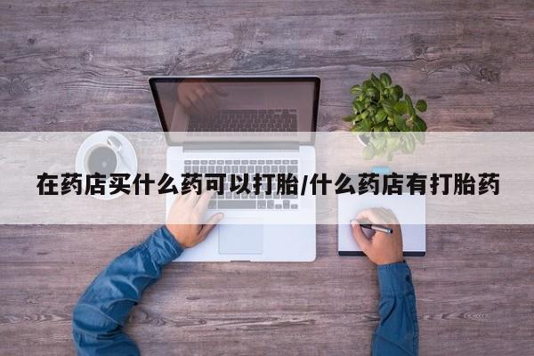 正品打胎药私人微信在药店买什么药可以打胎/什么药店有打胎药