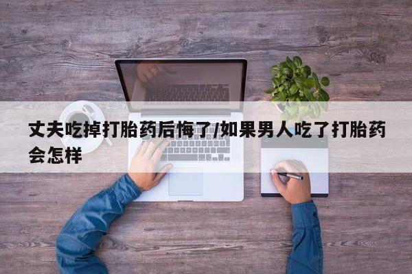 正品打胎药私人微信丈夫吃掉打胎药后悔了/如果男人吃了打胎药会怎样