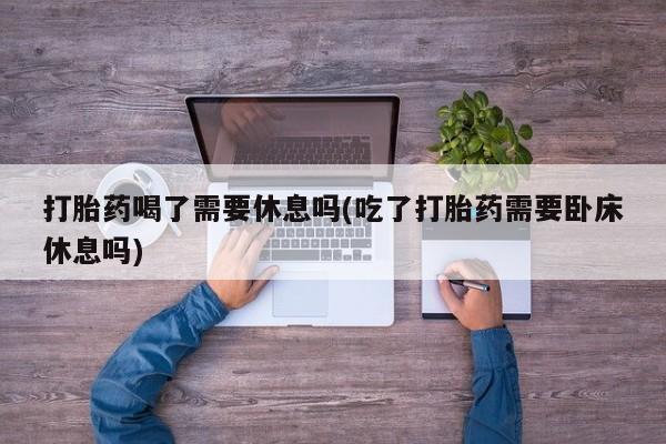 正品打胎药私人微信打胎药喝了需要休息吗(吃了打胎药需要卧床休息吗)