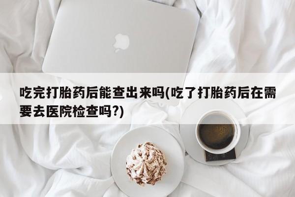 正品打胎药私人微信吃完打胎药后能查出来吗(吃了打胎药后在需要去医院检查吗?)