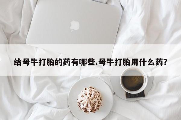 正品打胎药私人微信给母牛打胎的药有哪些.母牛打胎用什么药？