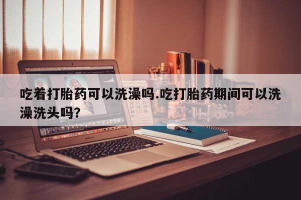 正品打胎药私人微信吃着打胎药可以洗澡吗.吃打胎药期间可以洗澡洗头吗？