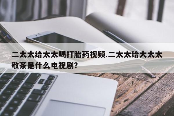 正品打胎药私人微信二太太给太太喝打胎药视频.二太太给大太太敬茶是什么电视剧？
