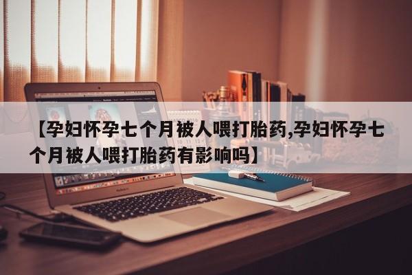 正品打胎药私人微信【孕妇怀孕七个月被人喂打胎药,孕妇怀孕七个月被人喂打胎药有影响吗】