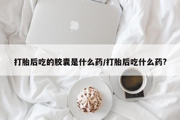 正品打胎药私人微信打胎后吃的胶囊是什么药/打胎后吃什么药?