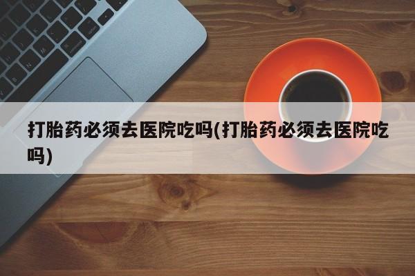 正品打胎药私人微信打胎药必须去医院吃吗(打胎药必须去医院吃吗)