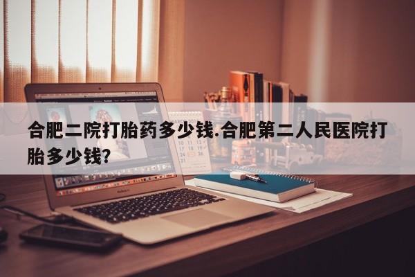正品打胎药私人微信合肥二院打胎药多少钱.合肥第二人民医院打胎多少钱？
