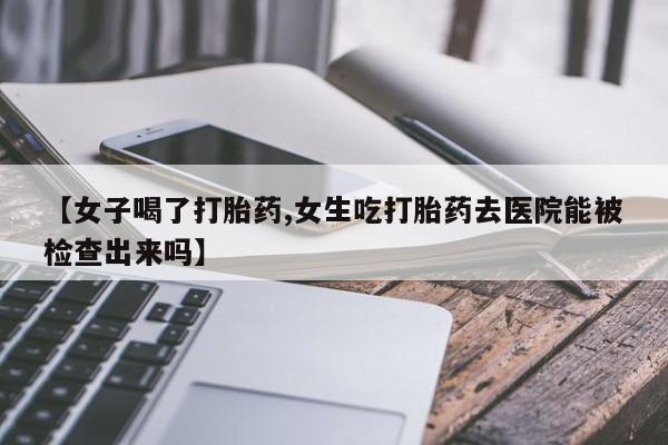 正品打胎药私人微信【女子喝了打胎药,女生吃打胎药去医院能被检查出来吗】