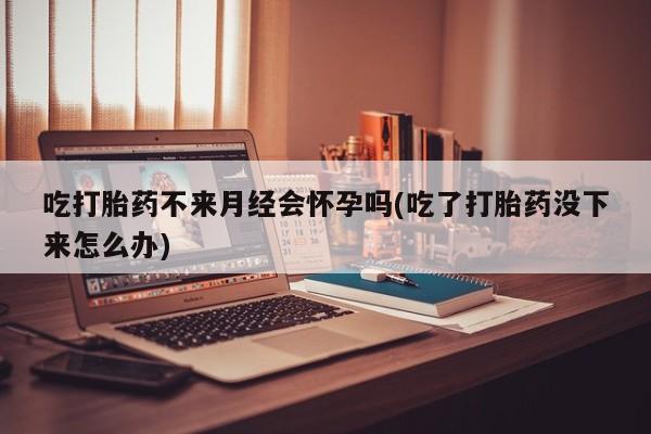 正品打胎药私人微信吃打胎药不来月经会怀孕吗(吃了打胎药没下来怎么办)