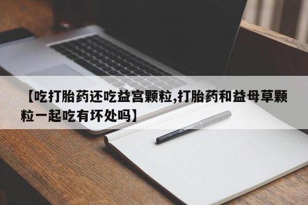 正品打胎药私人微信【吃打胎药还吃益宫颗粒,打胎药和益母草颗粒一起吃有坏处吗】