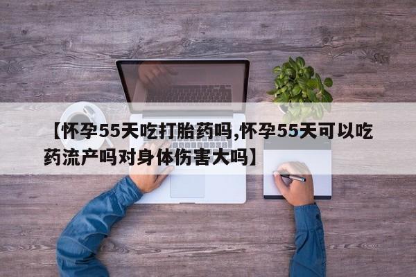 正品打胎药私人微信【怀孕55天吃打胎药吗,怀孕55天可以吃药流产吗对身体伤害大吗】
