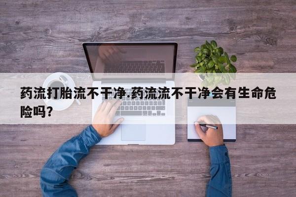 正品打胎药私人微信药流打胎流不干净.药流流不干净会有生命危险吗？