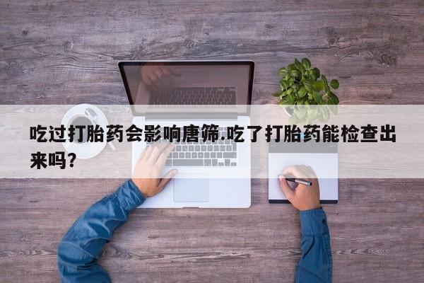 正品打胎药私人微信吃过打胎药会影响唐筛.吃了打胎药能检查出来吗？