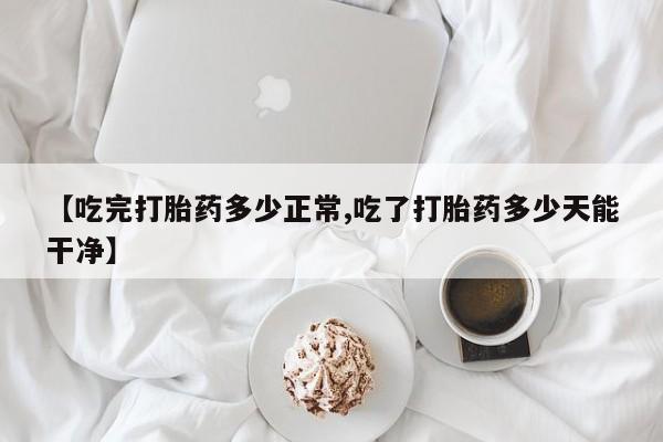正品打胎药私人微信【吃完打胎药多少正常,吃了打胎药多少天能干净】