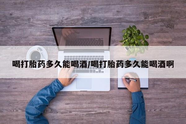 正品打胎药私人微信喝打胎药多久能喝酒/喝打胎药多久能喝酒啊