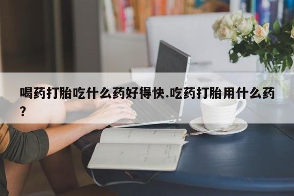 正品打胎药私人微信喝药打胎吃什么药好得快.吃药打胎用什么药？