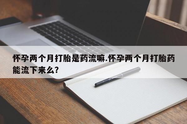 正品打胎药私人微信怀孕两个月打胎是药流嘛.怀孕两个月打胎药能流下来么？