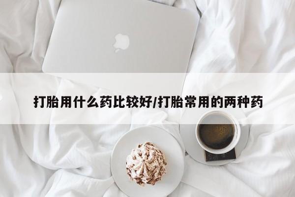 正品打胎药私人微信打胎用什么药比较好/打胎常用的两种药