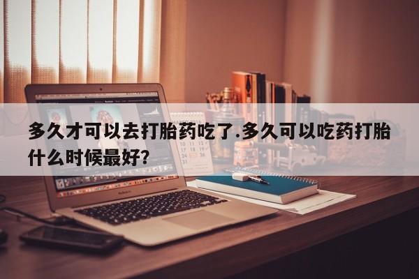 正品打胎药私人微信多久才可以去打胎药吃了.多久可以吃药打胎什么时候最好？