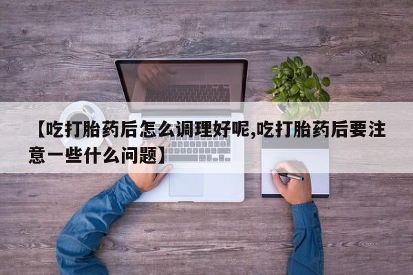 正品打胎药私人微信【吃打胎药后怎么调理好呢,吃打胎药后要注意一些什么问题】