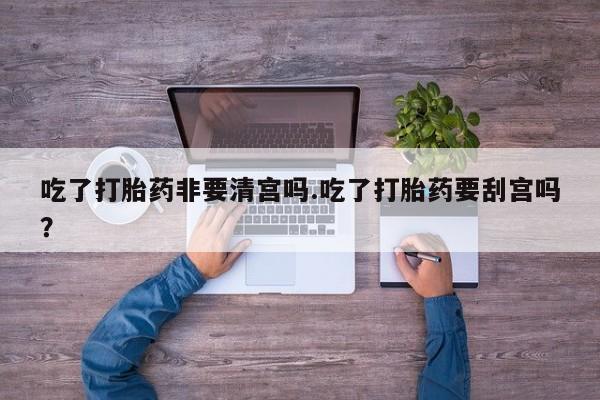 正品打胎药私人微信吃了打胎药非要清宫吗.吃了打胎药要刮宫吗？