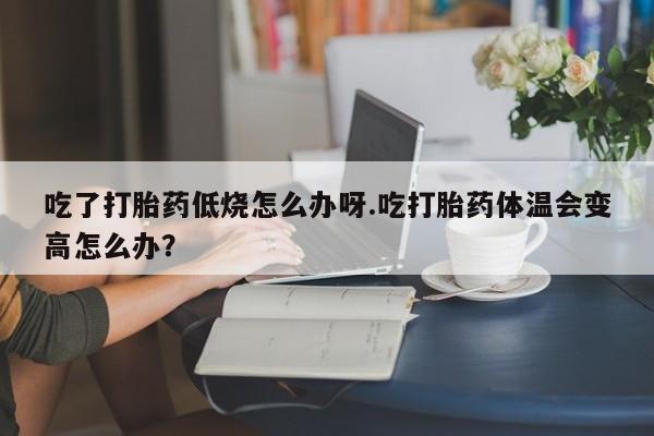 正品打胎药私人微信吃了打胎药低烧怎么办呀.吃打胎药体温会变高怎么办？