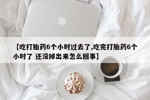 正品打胎药私人微信【吃打胎药6个小时过去了,吃完打胎药6个小时了 还没掉出来怎么回事】