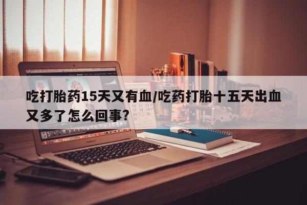 正品打胎药私人微信吃打胎药15天又有血/吃药打胎十五天出血又多了怎么回事?